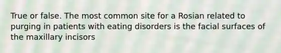 True or false. The most common site for a Rosian related to purging in patients with eating disorders is the facial surfaces of the maxillary incisors