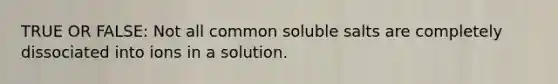 TRUE OR FALSE: Not all common soluble salts are completely dissociated into ions in a solution.