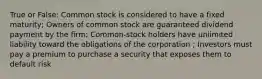 True or False: Common stock is considered to have a fixed maturity; Owners of common stock are guaranteed dividend payment by the firm; Common-stock holders have unlimited liability toward the obligations of the corporation ; Investors must pay a premium to purchase a security that exposes them to default risk