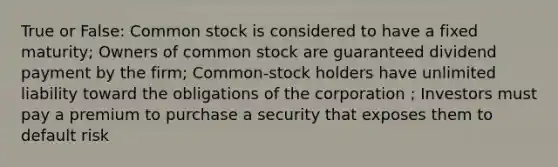 True or False: Common stock is considered to have a fixed maturity; Owners of common stock are guaranteed dividend payment by the firm; Common-stock holders have unlimited liability toward the obligations of the corporation ; Investors must pay a premium to purchase a security that exposes them to default risk