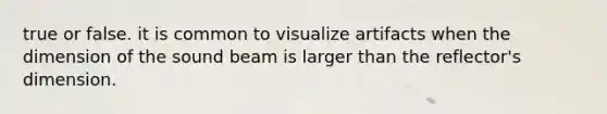 true or false. it is common to visualize artifacts when the dimension of the sound beam is larger than the reflector's dimension.