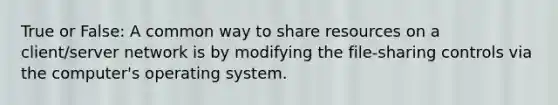 True or False: A common way to share resources on a client/server network is by modifying the file-sharing controls via the computer's operating system.