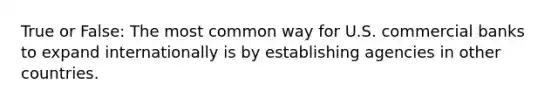 True or False: The most common way for U.S. commercial banks to expand internationally is by establishing agencies in other countries.