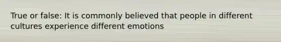 True or false: It is commonly believed that people in different cultures experience different emotions