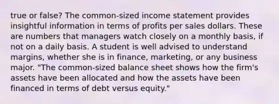 true or false? The​ common-sized income statement provides insightful information in terms of profits per sales dollars. These are numbers that managers watch closely on a monthly​ basis, if not on a daily basis. A student is well advised to understand​ margins, whether she is in​ finance, marketing, or any business major. ​"The common-sized balance sheet shows how the​ firm's assets have been allocated and how the assets have been financed in terms of debt versus​ equity."