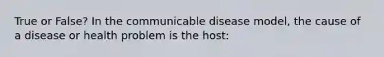 True or False? In the communicable disease model, the cause of a disease or health problem is the host: