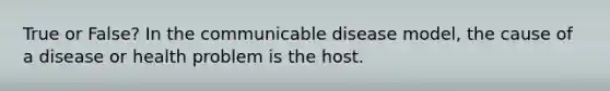 True or False? In the communicable disease model, the cause of a disease or health problem is the host.