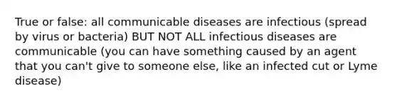 True or false: all communicable diseases are infectious (spread by virus or bacteria) BUT NOT ALL infectious diseases are communicable (you can have something caused by an agent that you can't give to someone else, like an infected cut or Lyme disease)