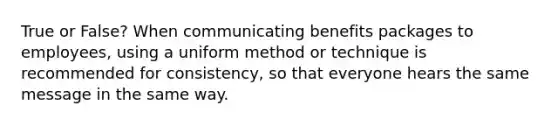 True or False? When communicating benefits packages to employees, using a uniform method or technique is recommended for consistency, so that everyone hears the same message in the same way.