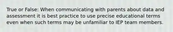 True or False: When communicating with parents about data and assessment it is best practice to use precise educational terms even when such terms may be unfamiliar to IEP team members.