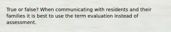 True or false? When communicating with residents and their families it is best to use the term evaluation instead of assessment.