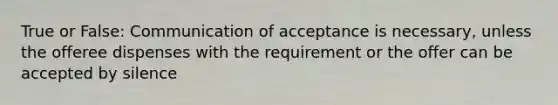 True or False: Communication of acceptance is necessary, unless the offeree dispenses with the requirement or the offer can be accepted by silence