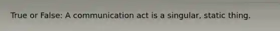 True or False: A communication act is a singular, static thing.