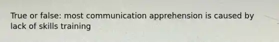 True or false: most communication apprehension is caused by lack of skills training