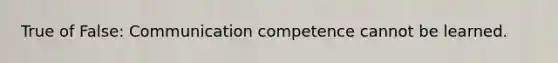 True of False: Communication competence cannot be learned.