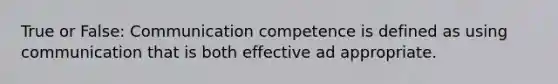 True or False: Communication competence is defined as using communication that is both effective ad appropriate.