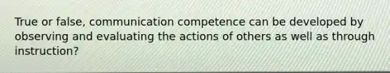 True or false, communication competence can be developed by observing and evaluating the actions of others as well as through instruction?