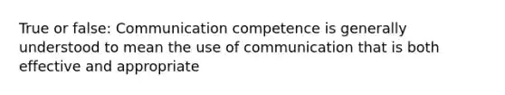 True or false: Communication competence is generally understood to mean the use of communication that is both effective and appropriate