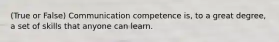 (True or False) Communication competence is, to a great degree, a set of skills that anyone can learn.