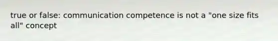 true or false: communication competence is not a "one size fits all" concept