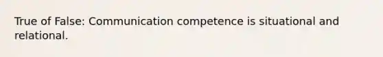 True of False: Communication competence is situational and relational.