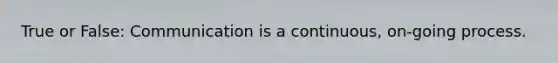 True or False: Communication is a continuous, on-going process.