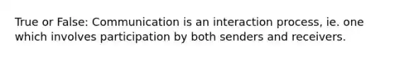 True or False: Communication is an interaction process, ie. one which involves participation by both senders and receivers.