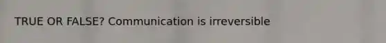 TRUE OR FALSE? Communication is irreversible