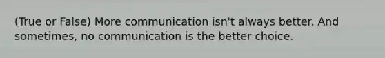 (True or False) More communication isn't always better. And sometimes, no communication is the better choice.