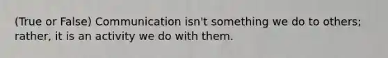 (True or False) Communication isn't something we do to others; rather, it is an activity we do with them.