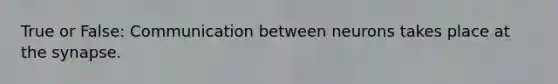 True or False: Communication between neurons takes place at the synapse.