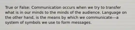 True or False: Communication occurs when we try to transfer what is in our minds to the minds of the audience. Language on the other hand, is the means by which we communicate---a system of symbols we use to form messages.