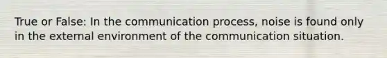 True or False: In the communication process, noise is found only in the external environment of the communication situation.