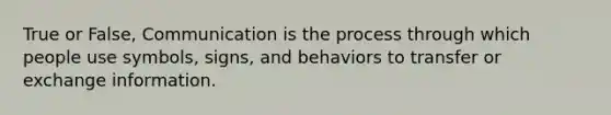 True or False, Communication is the process through which people use symbols, signs, and behaviors to transfer or exchange information.