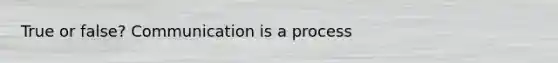 True or false? Communication is a process