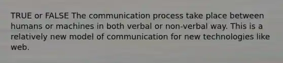 TRUE or FALSE The communication process take place between humans or machines in both verbal or non-verbal way. This is a relatively new model of communication for new technologies like web.