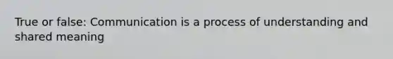 True or false: Communication is a process of understanding and shared meaning