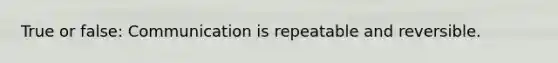 True or false: Communication is repeatable and reversible.