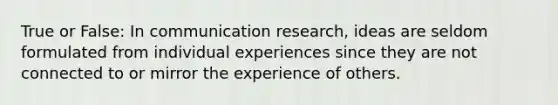 True or False: In communication research, ideas are seldom formulated from individual experiences since they are not connected to or mirror the experience of others.