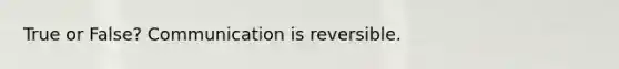 True or False? Communication is reversible.