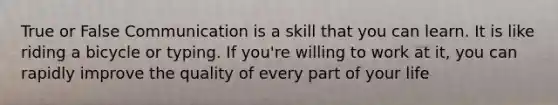 True or False Communication is a skill that you can learn. It is like riding a bicycle or typing. If you're willing to work at it, you can rapidly improve the quality of every part of your life