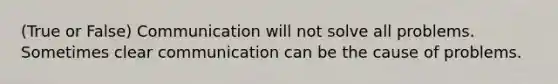 (True or False) Communication will not solve all problems. Sometimes clear communication can be the cause of problems.