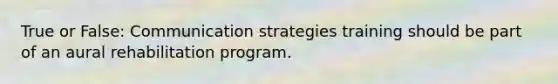 True or False: Communication strategies training should be part of an aural rehabilitation program.