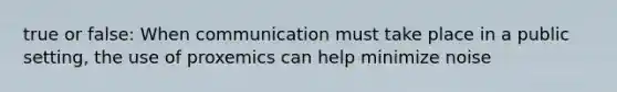 true or false: When communication must take place in a public setting, the use of proxemics can help minimize noise