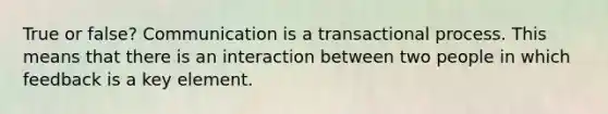 True or false? Communication is a transactional process. This means that there is an interaction between two people in which feedback is a key element.