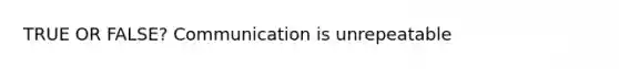 TRUE OR FALSE? Communication is unrepeatable