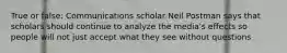 True or false: Communications scholar Neil Postman says that scholars should continue to analyze the media's effects so people will not just accept what they see without questions