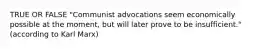 TRUE OR FALSE "Communist advocations seem economically possible at the moment, but will later prove to be insufficient." (according to Karl Marx)