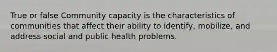 True or false Community capacity is the characteristics of communities that affect their ability to identify, mobilize, and address social and public health problems.