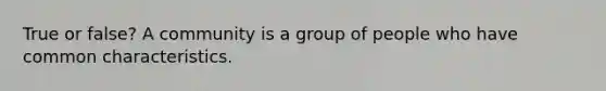 True or false? A community is a group of people who have common characteristics.